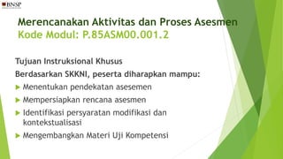Merencanakan Aktivitas dan Proses Asesmen
Kode Modul: P.85ASM00.001.2
Tujuan Instruksional Khusus
Berdasarkan SKKNI, peserta diharapkan mampu:
 Menentukan pendekatan asesemen
 Mempersiapkan rencana asesmen
 Identifikasi persyaratan modifikasi dan
kontekstualisasi
 Mengembangkan Materi Uji Kompetensi
 