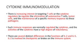 CYTOKINE IMMUNOMODULATION
• There is increasing interest in targeting T cells or the cytokine
regulators to regulate the elimination of autoreactive T cells, tumor
cells, and the maintenance of a specific memory response to these
pathogens
• Such immune responses are normally regulated by cytokines, and the
activities of the cytokines have a high degree of redundancy.
• There are several distinct differences in the functions of IL-2 and IL-5.
IL-2 is involved in checkpoints or brakes on the immune system.
 
