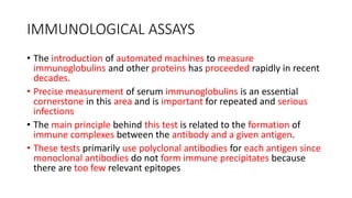IMMUNOLOGICAL ASSAYS
• The introduction of automated machines to measure
immunoglobulins and other proteins has proceeded rapidly in recent
decades.
• Precise measurement of serum immunoglobulins is an essential
cornerstone in this area and is important for repeated and serious
infections
• The main principle behind this test is related to the formation of
immune complexes between the antibody and a given antigen.
• These tests primarily use polyclonal antibodies for each antigen since
monoclonal antibodies do not form immune precipitates because
there are too few relevant epitopes
 