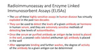 Radioimmunoassay and Enzyme Linked
Immunosorbent Assays (ELISAs)
• The use of these highly sensitive assays in human disease has virtually
exploded in the past two decades
• They can be used to detect the levels of a given antibody or hormone
in human serum, and they are extremely sensitive methods of
detecting low levels of autoantibodies.
• Once the serum or purified antibody or antigen to be tested is placed
in the well, a second radio labeled antihuman IgG antibody is placed
in the well
• After appropriate binding and further washes, the degree of activity
of the antibody to a given antigen can be determined
 