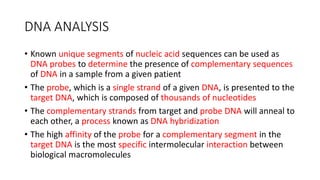 DNA ANALYSIS
• Known unique segments of nucleic acid sequences can be used as
DNA probes to determine the presence of complementary sequences
of DNA in a sample from a given patient
• The probe, which is a single strand of a given DNA, is presented to the
target DNA, which is composed of thousands of nucleotides
• The complementary strands from target and probe DNA will anneal to
each other, a process known as DNA hybridization
• The high affinity of the probe for a complementary segment in the
target DNA is the most specific intermolecular interaction between
biological macromolecules
 