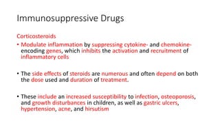 Immunosuppressive Drugs
Corticosteroids
• Modulate inflammation by suppressing cytokine- and chemokine-
encoding genes, which inhibits the activation and recruitment of
inflammatory cells
• The side effects of steroids are numerous and often depend on both
the dose used and duration of treatment.
• These include an increased susceptibility to infection, osteoporosis,
and growth disturbances in children, as well as gastric ulcers,
hypertension, acne, and hirsutism
 