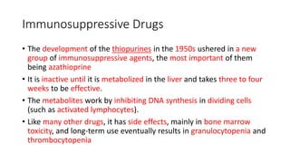 Immunosuppressive Drugs
• The development of the thiopurines in the 1950s ushered in a new
group of immunosuppressive agents, the most important of them
being azathioprine
• It is inactive until it is metabolized in the liver and takes three to four
weeks to be effective.
• The metabolites work by inhibiting DNA synthesis in dividing cells
(such as activated lymphocytes).
• Like many other drugs, it has side effects, mainly in bone marrow
toxicity, and long-term use eventually results in granulocytopenia and
thrombocytopenia
 