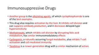 Immunosuppressive Drugs
• Another group is the alkylating agents, of which cyclophosphamide is one
of the best examples.
• This drug also requires activation by the liver. It inhibits cell division and
can suppress antibody production, and it decreases delayed-type
hypersensitivity
• Methotrexate, which inhibits cell division by disrupting folic acid
metabolism, has similar immunomodulatory effects
• Cyclosporin, a naturally occurring fungal metabolite, also inhibits T-cell
activation and cell-mediated immunity
• Tacolimus is a newer-generation drug with a similar mechanism of action.
 