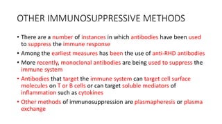 OTHER IMMUNOSUPPRESSIVE METHODS
• There are a number of instances in which antibodies have been used
to suppress the immune response
• Among the earliest measures has been the use of anti-RHD antibodies
• More recently, monoclonal antibodies are being used to suppress the
immune system
• Antibodies that target the immune system can target cell surface
molecules on T or B cells or can target soluble mediators of
inflammation such as cytokines
• Other methods of immunosuppression are plasmapheresis or plasma
exchange
 