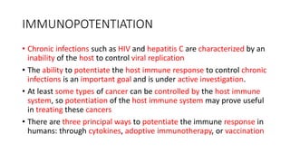 IMMUNOPOTENTIATION
• Chronic infections such as HIV and hepatitis C are characterized by an
inability of the host to control viral replication
• The ability to potentiate the host immune response to control chronic
infections is an important goal and is under active investigation.
• At least some types of cancer can be controlled by the host immune
system, so potentiation of the host immune system may prove useful
in treating these cancers
• There are three principal ways to potentiate the immune response in
humans: through cytokines, adoptive immunotherapy, or vaccination
 