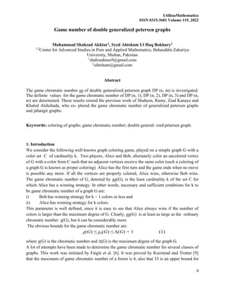 UtilitasMathematica
ISSN 0315-3681 Volume 119, 2022
9
Game number of double generalized petersen graphs
Muhammad Shahzad Akhtar1, Syed Ahtsham Ul Haq Bokhary2
1,2
Center for Advanced Studies in Pure and Applied Mathematics, Bahauddin Zakariya
University, Multan, Pakistan
1
shahzadmeo9@gmail.com
2
sihtsham@gmail.com
Abstract
The game chromatic number χg of double generalized petersen graph DP (n, m) is investigated.
The definite values for the game chromatic number of DP (n, 1), DP (n, 2), DP (n, 3) and DP (n,
m) are determined. These results extend the previous work of Shaheen, Ramy, Ziad Kanaya and
Khaled Alshehada, who ex- plored the game chromatic number of generalized petersen graphs
and jahangir graphs.
Keywords: coloring of graphs; game chromatic number; double general- ized petersen graph.
1. Introduction
We consider the following well-known graph coloring game, played on a simple graph G with a
color set C of cardinality k. Two players, Alice and Bob, alternately color an uncolored vertex
of G with a color from C such that no adjacent vertices receive the same color (such a coloring of
a graph G is known as proper coloring). Alice has the first turn and the game ends when no move
is possible any more. If all the vertices are properly colored, Alice wins, otherwise Bob wins.
The game chromatic number of G, denoted by χg(G), is the least cardinality k of the set C for
which Alice has a winning strategy. In other words, necessary and sufficient conditions for k to
be game chromatic number of a graph G are:
i) Bob has winning strategy for k − 1 colors or less and
ii) Alice has winning strategy for k colors.
This parameter is well defined, since it is easy to see that Alice always wins if the number of
colors is larger than the maximum degree of G. Clearly, χg(G) is at least as large as the ordinary
chromatic number χ(G), but it can be considerably more.
The obvious bounds for the game chromatic number are:
χ(G) ≤ χg(G) ≤ ∆(G) + 1 (1)
where χ(G) is the chromatic number and ∆(G) is the maximum degree of the graph G.
A lot of attempts have been made to determine the game chromatic number for several classes of
graphs. This work was initiated by Faigle et al. [6]. It was proved by Kierstead and Trotter [9]
that the maximum of game chromatic number of a forest is 4, also that 33 is an upper bound for
 