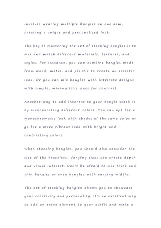 i n v o l v e s w e a r i n g m u l t i p l e b a n g l e s o n o n e a r m ,
c r e a t i n g a u n i q u e a n d p e r s o n a l i z e d l o o k .
T h e k e y t o m a s t e r i n g t h e a r t o f s t a c k i n g b a n g l e s i s t o
m i x a n d m a t c h d i f f e r e n t m a t e r i a l s , t e x t u r e s , a n d
s t y l e s . F o r i n s t a n c e , y o u c a n c o m b i n e b a n g l e s m a d e
f r o m w o o d , m e t a l , a n d p l a s t i c t o c r e a t e a n e c l e c t i c
l o o k . O r y o u c a n m i x b a n g l e s w i t h i n t r i c a t e d e s i g n s
w i t h s i m p l e , m i n i m a l i s t i c o n e s f o r c o n t r a s t .
A n o t h e r w a y t o a d d i n t e r e s t t o y o u r b a n g l e s t a c k i s
b y i n c o r p o r a t i n g d i f f e r e n t c o l o r s . Y o u c a n o p t f o r a
m o n o c h r o m a t i c l o o k w i t h s h a d e s o f t h e s a m e c o l o r o r
g o f o r a m o r e v i b r a n t l o o k w i t h b r i g h t a n d
c o n t r a s t i n g c o l o r s .
W h e n s t a c k i n g b a n g l e s , y o u s h o u l d a l s o c o n s i d e r t h e
s i z e o f t h e b r a c e l e t s . V a r y i n g s i z e s c a n c r e a t e d e p t h
a n d v i s u a l i n t e r e s t . D o n ' t b e a f r a i d t o m i x t h i c k a n d
t h i n b a n g l e s o r e v e n b a n g l e s w i t h v a r y i n g w i d t h s .
T h e a r t o f s t a c k i n g b a n g l e s a l l o w s y o u t o s h o w c a s e
y o u r c r e a t i v i t y a n d p e r s o n a l i t y . I t ' s a n e x c e l l e n t w a y
t o a d d a n e x t r a e l e m e n t t o y o u r o u t f i t a n d m a k e a
 