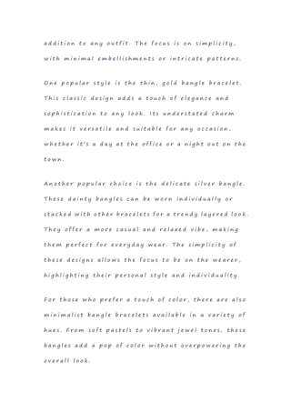 a d d i t i o n t o a n y o u t f i t . T h e f o c u s i s o n s i m p l i c i t y ,
w i t h m i n i m a l e m b e l l i s h m e n t s o r i n t r i c a t e p a t t e r n s .
O n e p o p u l a r s t y l e i s t h e t h i n , g o l d b a n g l e b r a c e l e t .
T h i s c l a s s i c d e s i g n a d d s a t o u c h o f e l e g a n c e a n d
s o p h i s t i c a t i o n t o a n y l o o k . I t s u n d e r s t a t e d c h a r m
m a k e s i t v e r s a t i l e a n d s u i t a b l e f o r a n y o c c a s i o n ,
w h e t h e r i t ' s a d a y a t t h e o f f i c e o r a n i g h t o u t o n t h e
t o w n .
A n o t h e r p o p u l a r c h o i c e i s t h e d e l i c a t e s i l v e r b a n g l e .
T h e s e d a i n t y b a n g l e s c a n b e w o r n i n d i v i d u a l l y o r
s t a c k e d w i t h o t h e r b r a c e l e t s f o r a t r e n d y l a y e r e d l o o k .
T h e y o f f e r a m o r e c a s u a l a n d r e l a x e d v i b e , m a k i n g
t h e m p e r f e c t f o r e v e r y d a y w e a r . T h e s i m p l i c i t y o f
t h e s e d e s i g n s a l l o w s t h e f o c u s t o b e o n t h e w e a r e r ,
h i g h l i g h t i n g t h e i r p e r s o n a l s t y l e a n d i n d i v i d u a l i t y .
F o r t h o s e w h o p r e f e r a t o u c h o f c o l o r , t h e r e a r e a l s o
m i n i m a l i s t b a n g l e b r a c e l e t s a v a i l a b l e i n a v a r i e t y o f
h u e s . F r o m s o f t p a s t e l s t o v i b r a n t j e w e l t o n e s , t h e s e
b a n g l e s a d d a p o p o f c o l o r w i t h o u t o v e r p o w e r i n g t h e
o v e r a l l l o o k .
 
