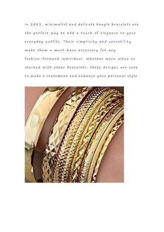 I n 2 0 2 3 , m i n i m a l i s t a n d d e l i c a t e b a n g l e b r a c e l e t s a r e
t h e p e r f e c t w a y t o a d d a t o u c h o f e l e g a n c e t o y o u r
e v e r y d a y o u t f i t s . T h e i r s i m p l i c i t y a n d v e r s a t i l i t y
m a k e t h e m a m u s t - h a v e a c c e s s o r y f o r a n y
f a s h i o n - f o r w a r d i n d i v i d u a l . W h e t h e r w o r n a l o n e o r
s t a c k e d w i t h o t h e r b r a c e l e t s , t h e s e d e s i g n s a r e s u r e
t o m a k e a s t a t e m e n t a n d e n h a n c e y o u r p e r s o n a l s t y l e .
 