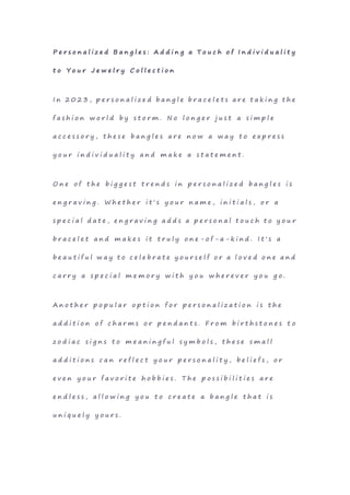 P e r s o n a l i z e d B a n g l e s : A d d i n g a T o u c h o f I n d i v i d u a l i t y
t o Y o u r J e w e l r y C o l l e c t i o n
I n 2 0 2 3 , p e r s o n a l i z e d b a n g l e b r a c e l e t s a r e t a k i n g t h e
f a s h i o n w o r l d b y s t o r m . N o l o n g e r j u s t a s i m p l e
a c c e s s o r y , t h e s e b a n g l e s a r e n o w a w a y t o e x p r e s s
y o u r i n d i v i d u a l i t y a n d m a k e a s t a t e m e n t .
O n e o f t h e b i g g e s t t r e n d s i n p e r s o n a l i z e d b a n g l e s i s
e n g r a v i n g . W h e t h e r i t ' s y o u r n a m e , i n i t i a l s , o r a
s p e c i a l d a t e , e n g r a v i n g a d d s a p e r s o n a l t o u c h t o y o u r
b r a c e l e t a n d m a k e s i t t r u l y o n e - o f - a - k i n d . I t ' s a
b e a u t i f u l w a y t o c e l e b r a t e y o u r s e l f o r a l o v e d o n e a n d
c a r r y a s p e c i a l m e m o r y w i t h y o u w h e r e v e r y o u g o .
A n o t h e r p o p u l a r o p t i o n f o r p e r s o n a l i z a t i o n i s t h e
a d d i t i o n o f c h a r m s o r p e n d a n t s . F r o m b i r t h s t o n e s t o
z o d i a c s i g n s t o m e a n i n g f u l s y m b o l s , t h e s e s m a l l
a d d i t i o n s c a n r e f l e c t y o u r p e r s o n a l i t y , b e l i e f s , o r
e v e n y o u r f a v o r i t e h o b b i e s . T h e p o s s i b i l i t i e s a r e
e n d l e s s , a l l o w i n g y o u t o c r e a t e a b a n g l e t h a t i s
u n i q u e l y y o u r s .
 