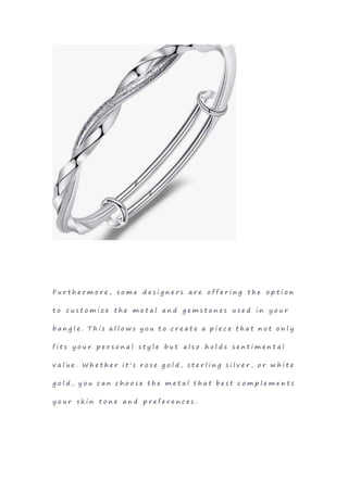 F u r t h e r m o r e , s o m e d e s i g n e r s a r e o f f e r i n g t h e o p t i o n
t o c u s t o m i z e t h e m e t a l a n d g e m s t o n e s u s e d i n y o u r
b a n g l e . T h i s a l l o w s y o u t o c r e a t e a p i e c e t h a t n o t o n l y
f i t s y o u r p e r s o n a l s t y l e b u t a l s o h o l d s s e n t i m e n t a l
v a l u e . W h e t h e r i t ' s r o s e g o l d , s t e r l i n g s i l v e r , o r w h i t e
g o l d , y o u c a n c h o o s e t h e m e t a l t h a t b e s t c o m p l e m e n t s
y o u r s k i n t o n e a n d p r e f e r e n c e s .
 