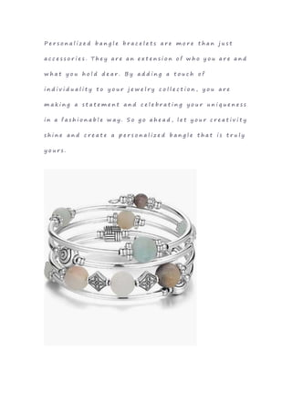 P e r s o n a l i z e d b a n g l e b r a c e l e t s a r e m o r e t h a n j u s t
a c c e s s o r i e s . T h e y a r e a n e x t e n s i o n o f w h o y o u a r e a n d
w h a t y o u h o l d d e a r . B y a d d i n g a t o u c h o f
i n d i v i d u a l i t y t o y o u r j e w e l r y c o l l e c t i o n , y o u a r e
m a k i n g a s t a t e m e n t a n d c e l e b r a t i n g y o u r u n i q u e n e s s
i n a f a s h i o n a b l e w a y . S o g o a h e a d , l e t y o u r c r e a t i v i t y
s h i n e a n d c r e a t e a p e r s o n a l i z e d b a n g l e t h a t i s t r u l y
y o u r s .
 
