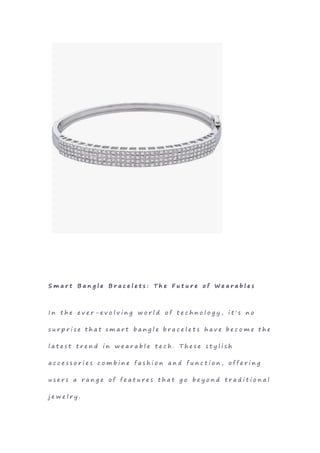 S m a r t B a n g l e B r a c e l e t s : T h e F u t u r e o f W e a r a b l e s
I n t h e e v e r - e v o l v i n g w o r l d o f t e c h n o l o g y , i t ' s n o
s u r p r i s e t h a t s m a r t b a n g l e b r a c e l e t s h a v e b e c o m e t h e
l a t e s t t r e n d i n w e a r a b l e t e c h . T h e s e s t y l i s h
a c c e s s o r i e s c o m b i n e f a s h i o n a n d f u n c t i o n , o f f e r i n g
u s e r s a r a n g e o f f e a t u r e s t h a t g o b e y o n d t r a d i t i o n a l
j e w e l r y .
 
