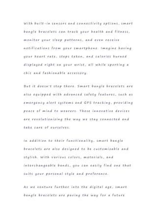 W i t h b u i l t - i n s e n s o r s a n d c o n n e c t i v i t y o p t i o n s , s m a r t
b a n g l e b r a c e l e t s c a n t r a c k y o u r h e a l t h a n d f i t n e s s ,
m o n i t o r y o u r s l e e p p a t t e r n s , a n d e v e n r e c e i v e
n o t i f i c a t i o n s f r o m y o u r s m a r t p h o n e . I m a g i n e h a v i n g
y o u r h e a r t r a t e , s t e p s t a k e n , a n d c a l o r i e s b u r n e d
d i s p l a y e d r i g h t o n y o u r w r i s t , a l l w h i l e s p o r t i n g a
c h i c a n d f a s h i o n a b l e a c c e s s o r y .
B u t i t d o e s n ' t s t o p t h e r e . S m a r t b a n g l e b r a c e l e t s a r e
a l s o e q u i p p e d w i t h a d v a n c e d s a f e t y f e a t u r e s , s u c h a s
e m e r g e n c y a l e r t s y s t e m s a n d G P S t r a c k i n g , p r o v i d i n g
p e a c e o f m i n d t o w e a r e r s . T h e s e i n n o v a t i v e d e v i c e s
a r e r e v o l u t i o n i z i n g t h e w a y w e s t a y c o n n e c t e d a n d
t a k e c a r e o f o u r s e l v e s .
I n a d d i t i o n t o t h e i r f u n c t i o n a l i t y , s m a r t b a n g l e
b r a c e l e t s a r e a l s o d e s i g n e d t o b e c u s t o m i z a b l e a n d
s t y l i s h . W i t h v a r i o u s c o l o r s , m a t e r i a l s , a n d
i n t e r c h a n g e a b l e b a n d s , y o u c a n e a s i l y f i n d o n e t h a t
s u i t s y o u r p e r s o n a l s t y l e a n d p r e f e r e n c e .
A s w e v e n t u r e f u r t h e r i n t o t h e d i g i t a l a g e , s m a r t
b a n g l e b r a c e l e t s a r e p a v i n g t h e w a y f o r a f u t u r e
 