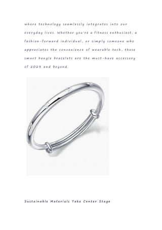 w h e r e t e c h n o l o g y s e a m l e s s l y i n t e g r a t e s i n t o o u r
e v e r y d a y l i v e s . W h e t h e r y o u ' r e a f i t n e s s e n t h u s i a s t , a
f a s h i o n - f o r w a r d i n d i v i d u a l , o r s i m p l y s o m e o n e w h o
a p p r e c i a t e s t h e c o n v e n i e n c e o f w e a r a b l e t e c h , t h e s e
s m a r t b a n g l e b r a c e l e t s a r e t h e m u s t - h a v e a c c e s s o r y
o f 2 0 2 3 a n d b e y o n d .
S u s t a i n a b l e M a t e r i a l s T a k e C e n t e r S t a g e
 