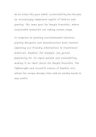 A s w e e n t e r t h e y e a r 2 0 2 3 , s u s t a i n a b i l i t y h a s b e c o m e
a n i n c r e a s i n g l y i m p o r t a n t a s p e c t o f f a s h i o n a n d
j e w e l r y . T h e s a m e g o e s f o r b a n g l e b r a c e l e t s , w h e r e
s u s t a i n a b l e m a t e r i a l s a r e t a k i n g c e n t e r s t a g e .
I n r e s p o n s e t o g r o w i n g e n v i r o n m e n t a l c o n c e r n s ,
j e w e l r y d e s i g n e r s a n d m a n u f a c t u r e r s h a v e s t a r t e d
e x p l o r i n g e c o - f r i e n d l y a l t e r n a t i v e s t o t r a d i t i o n a l
m a t e r i a l s . B a m b o o , f o r e x a m p l e , h a s g a i n e d
p o p u l a r i t y f o r i t s r a p i d g r o w t h a n d r e n e w a b i l i t y ,
m a k i n g i t a n i d e a l c h o i c e f o r b a n g l e b r a c e l e t s . T h e
l i g h t w e i g h t a n d v e r s a t i l e n a t u r e o f b a m b o o a l s o
a l l o w s f o r u n i q u e d e s i g n s t h a t a d d a n e a r t h y t o u c h t o
a n y o u t f i t .
 