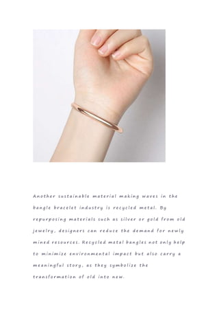 A n o t h e r s u s t a i n a b l e m a t e r i a l m a k i n g w a v e s i n t h e
b a n g l e b r a c e l e t i n d u s t r y i s r e c y c l e d m e t a l . B y
r e p u r p o s i n g m a t e r i a l s s u c h a s s i l v e r o r g o l d f r o m o l d
j e w e l r y , d e s i g n e r s c a n r e d u c e t h e d e m a n d f o r n e w l y
m i n e d r e s o u r c e s . R e c y c l e d m e t a l b a n g l e s n o t o n l y h e l p
t o m i n i m i z e e n v i r o n m e n t a l i m p a c t b u t a l s o c a r r y a
m e a n i n g f u l s t o r y , a s t h e y s y m b o l i z e t h e
t r a n s f o r m a t i o n o f o l d i n t o n e w .
 