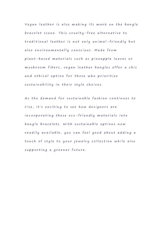 V e g a n l e a t h e r i s a l s o m a k i n g i t s m a r k o n t h e b a n g l e
b r a c e l e t s c e n e . T h i s c r u e l t y - f r e e a l t e r n a t i v e t o
t r a d i t i o n a l l e a t h e r i s n o t o n l y a n i m a l - f r i e n d l y b u t
a l s o e n v i r o n m e n t a l l y c o n s c i o u s . M a d e f r o m
p l a n t - b a s e d m a t e r i a l s s u c h a s p i n e a p p l e l e a v e s o r
m u s h r o o m f i b e r s , v e g a n l e a t h e r b a n g l e s o f f e r a c h i c
a n d e t h i c a l o p t i o n f o r t h o s e w h o p r i o r i t i z e
s u s t a i n a b i l i t y i n t h e i r s t y l e c h o i c e s .
A s t h e d e m a n d f o r s u s t a i n a b l e f a s h i o n c o n t i n u e s t o
r i s e , i t ' s e x c i t i n g t o s e e h o w d e s i g n e r s a r e
i n c o r p o r a t i n g t h e s e e c o - f r i e n d l y m a t e r i a l s i n t o
b a n g l e b r a c e l e t s . W i t h s u s t a i n a b l e o p t i o n s n o w
r e a d i l y a v a i l a b l e , y o u c a n f e e l g o o d a b o u t a d d i n g a
t o u c h o f s t y l e t o y o u r j e w e l r y c o l l e c t i o n w h i l e a l s o
s u p p o r t i n g a g r e e n e r f u t u r e .
 