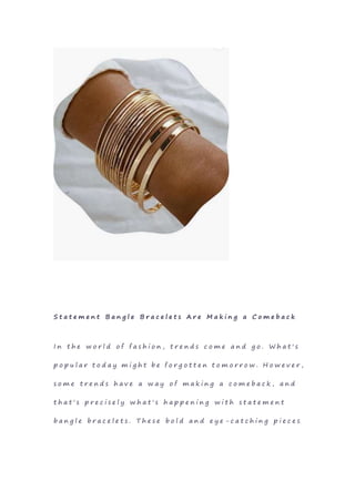 S t a t e m e n t B a n g l e B r a c e l e t s A r e M a k i n g a C o m e b a c k
I n t h e w o r l d o f f a s h i o n , t r e n d s c o m e a n d g o . W h a t ' s
p o p u l a r t o d a y m i g h t b e f o r g o t t e n t o m o r r o w . H o w e v e r ,
s o m e t r e n d s h a v e a w a y o f m a k i n g a c o m e b a c k , a n d
t h a t ' s p r e c i s e l y w h a t ' s h a p p e n i n g w i t h s t a t e m e n t
b a n g l e b r a c e l e t s . T h e s e b o l d a n d e y e - c a t c h i n g p i e c e s
 