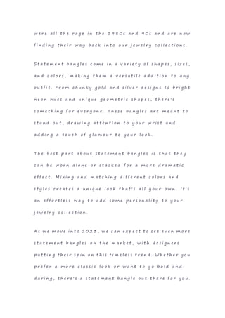 w e r e a l l t h e r a g e i n t h e 1 9 8 0 s a n d 9 0 s a n d a r e n o w
f i n d i n g t h e i r w a y b a c k i n t o o u r j e w e l r y c o l l e c t i o n s .
S t a t e m e n t b a n g l e s c o m e i n a v a r i e t y o f s h a p e s , s i z e s ,
a n d c o l o r s , m a k i n g t h e m a v e r s a t i l e a d d i t i o n t o a n y
o u t f i t . F r o m c h u n k y g o l d a n d s i l v e r d e s i g n s t o b r i g h t
n e o n h u e s a n d u n i q u e g e o m e t r i c s h a p e s , t h e r e ' s
s o m e t h i n g f o r e v e r y o n e . T h e s e b a n g l e s a r e m e a n t t o
s t a n d o u t , d r a w i n g a t t e n t i o n t o y o u r w r i s t a n d
a d d i n g a t o u c h o f g l a m o u r t o y o u r l o o k .
T h e b e s t p a r t a b o u t s t a t e m e n t b a n g l e s i s t h a t t h e y
c a n b e w o r n a l o n e o r s t a c k e d f o r a m o r e d r a m a t i c
e f f e c t . M i x i n g a n d m a t c h i n g d i f f e r e n t c o l o r s a n d
s t y l e s c r e a t e s a u n i q u e l o o k t h a t ' s a l l y o u r o w n . I t ' s
a n e f f o r t l e s s w a y t o a d d s o m e p e r s o n a l i t y t o y o u r
j e w e l r y c o l l e c t i o n .
A s w e m o v e i n t o 2 0 2 3 , w e c a n e x p e c t t o s e e e v e n m o r e
s t a t e m e n t b a n g l e s o n t h e m a r k e t , w i t h d e s i g n e r s
p u t t i n g t h e i r s p i n o n t h i s t i m e l e s s t r e n d . W h e t h e r y o u
p r e f e r a m o r e c l a s s i c l o o k o r w a n t t o g o b o l d a n d
d a r i n g , t h e r e ' s a s t a t e m e n t b a n g l e o u t t h e r e f o r y o u .
 