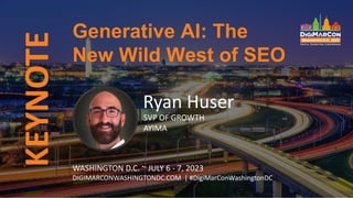 KEYNOTE
Ryan Huser
SVP OF GROWTH
AYIMA
Generative AI: The
New Wild West of SEO
WASHINGTON D.C. ~ JULY 6 - 7, 2023
DIGIMARCONWASHINGTONDC.COM | #DigiMarConWashingtonDC
 