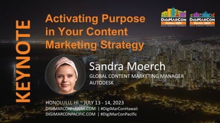 KEYNOTE
HONOLULU, HI ~ JULY 13 - 14, 2023
DIGIMARCONHAWAII.COM | #DigiMarConHawaii
DIGIMARCONPACIFIC.COM | #DigiMarConPacific
Sandra Moerch
GLOBAL CONTENT MARKETING MANAGER
AUTODESK
Activating Purpose
in Your Content
Marketing Strategy
 