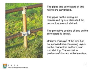 17
The pipes and connectors of this
railing are galvanised.
The pipes on this railing are
discoloured by rust stains but the
connectors are not stained.
The protective coating of zinc on the
connectors is thicker.
Uniform corrosion of the zinc has
not exposed iron containing layers
on the connectors so there is no
rust staining. The corrosion
products of zinc are white in colour.
 