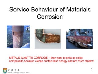 1
Service Behaviour of Materials
Corrosion
METALS WANT TO CORRODE – they want to exist as oxide
compounds because oxides contain less energy and are more stable!!
 
