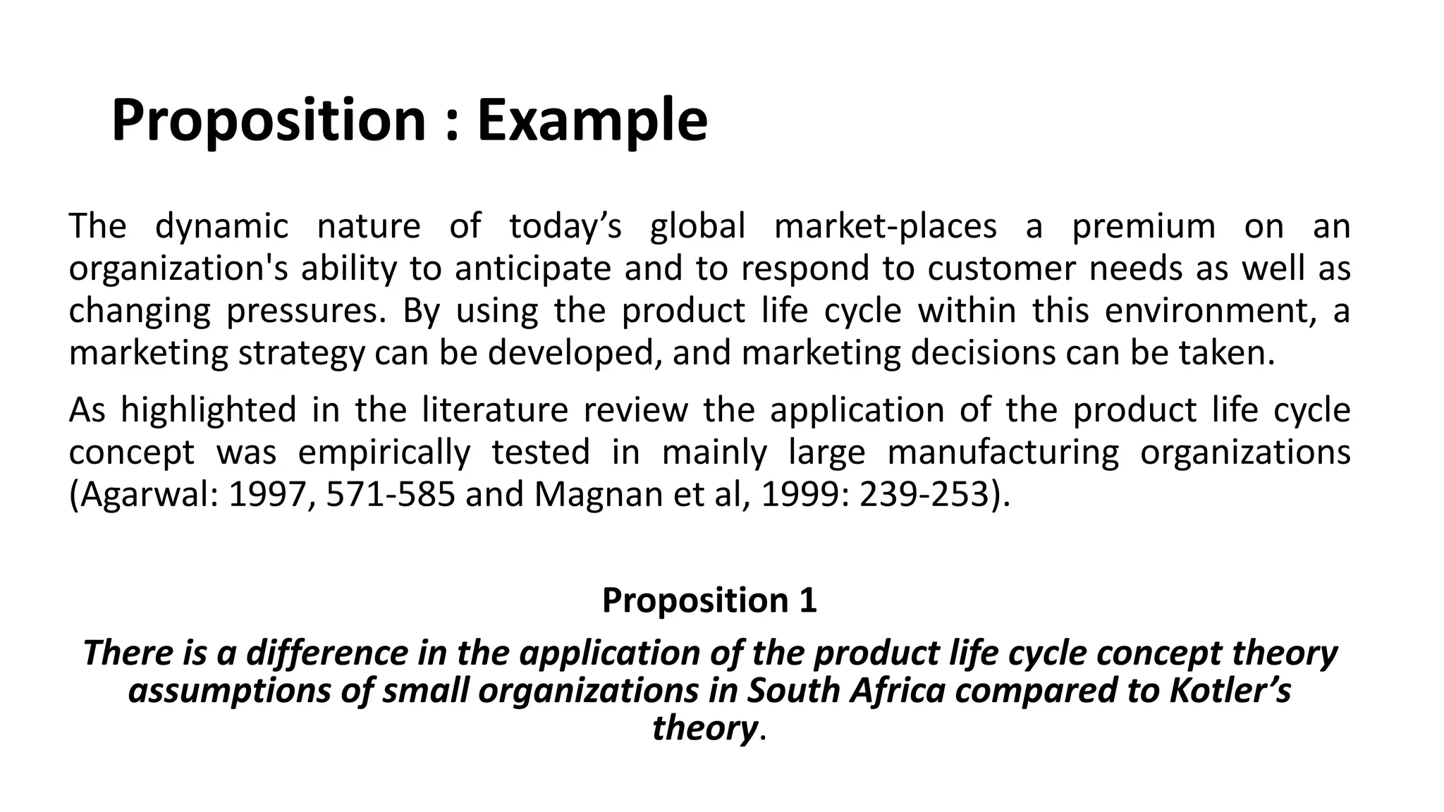 Proposition : Example
The dynamic nature of today’s global market-places a premium on an
organization's ability to anticipate and to respond to customer needs as well as
changing pressures. By using the product life cycle within this environment, a
marketing strategy can be developed, and marketing decisions can be taken.
As highlighted in the literature review the application of the product life cycle
concept was empirically tested in mainly large manufacturing organizations
(Agarwal: 1997, 571-585 and Magnan et al, 1999: 239-253).
Proposition 1
There is a difference in the application of the product life cycle concept theory
assumptions of small organizations in South Africa compared to Kotler’s
theory.
 