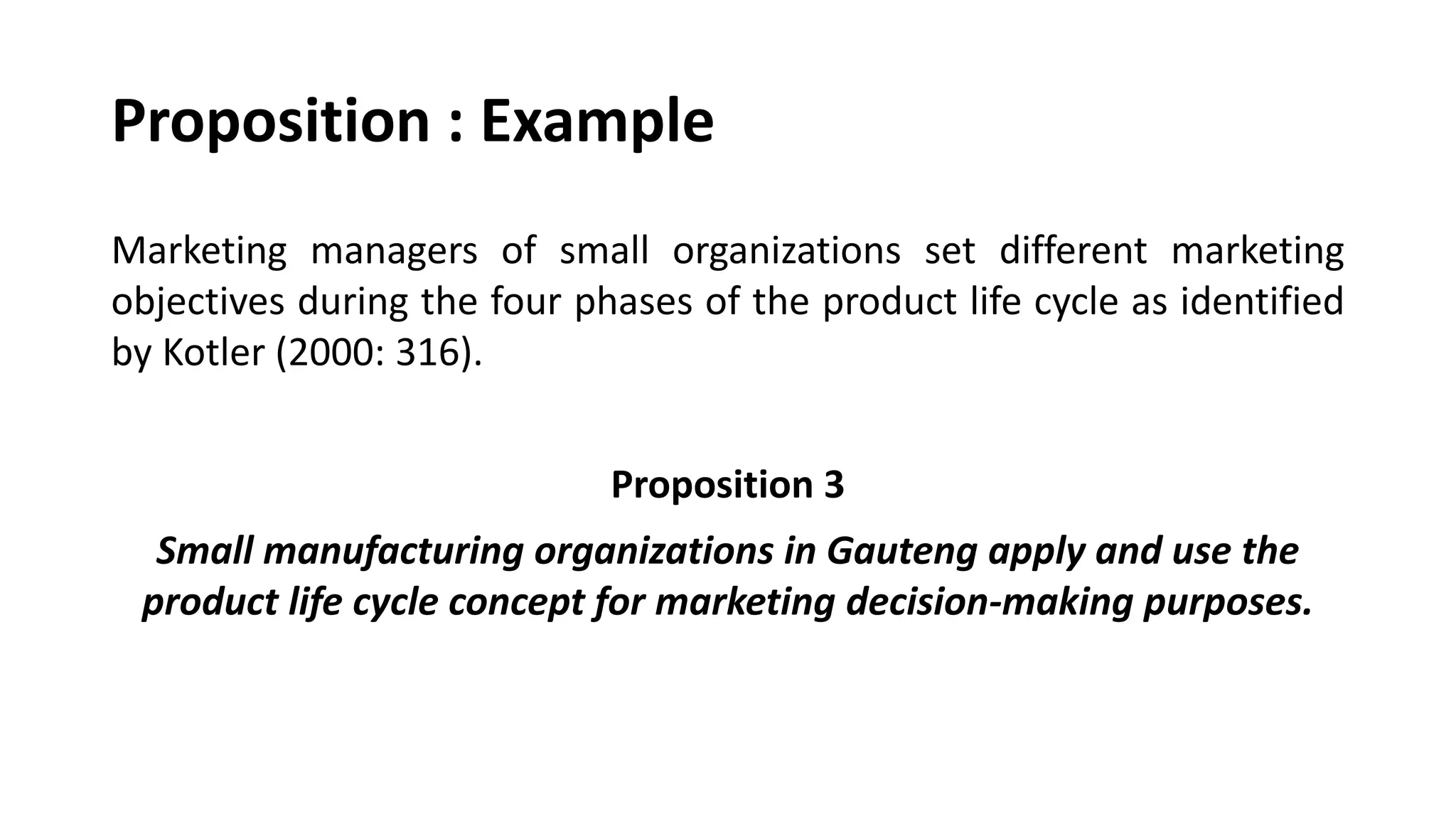 Proposition : Example
Marketing managers of small organizations set different marketing
objectives during the four phases of the product life cycle as identified
by Kotler (2000: 316).
Proposition 3
Small manufacturing organizations in Gauteng apply and use the
product life cycle concept for marketing decision-making purposes.
 