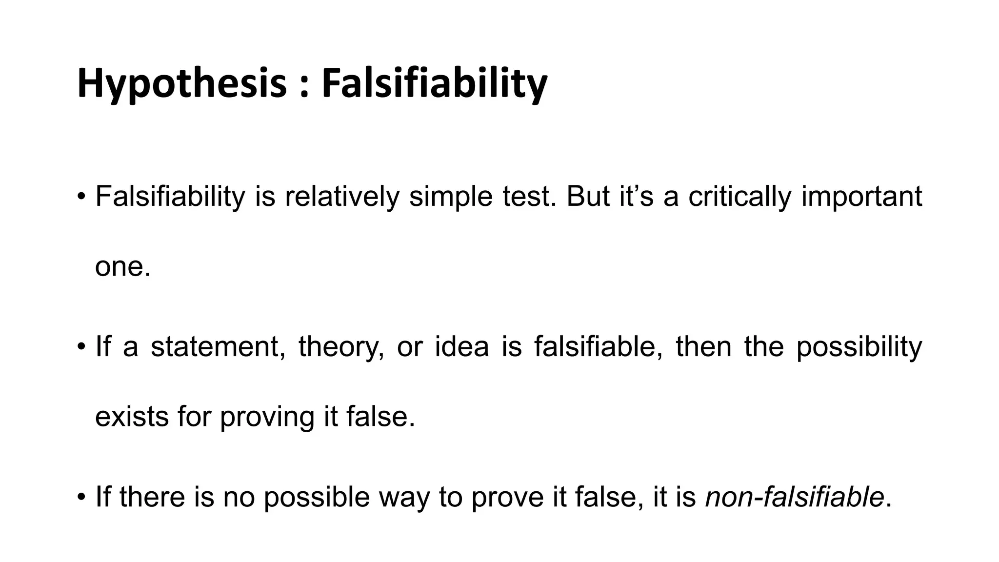 Hypothesis : Falsifiability
• Falsifiability is relatively simple test. But it’s a critically important
one.
• If a statement, theory, or idea is falsifiable, then the possibility
exists for proving it false.
• If there is no possible way to prove it false, it is non-falsifiable.
 