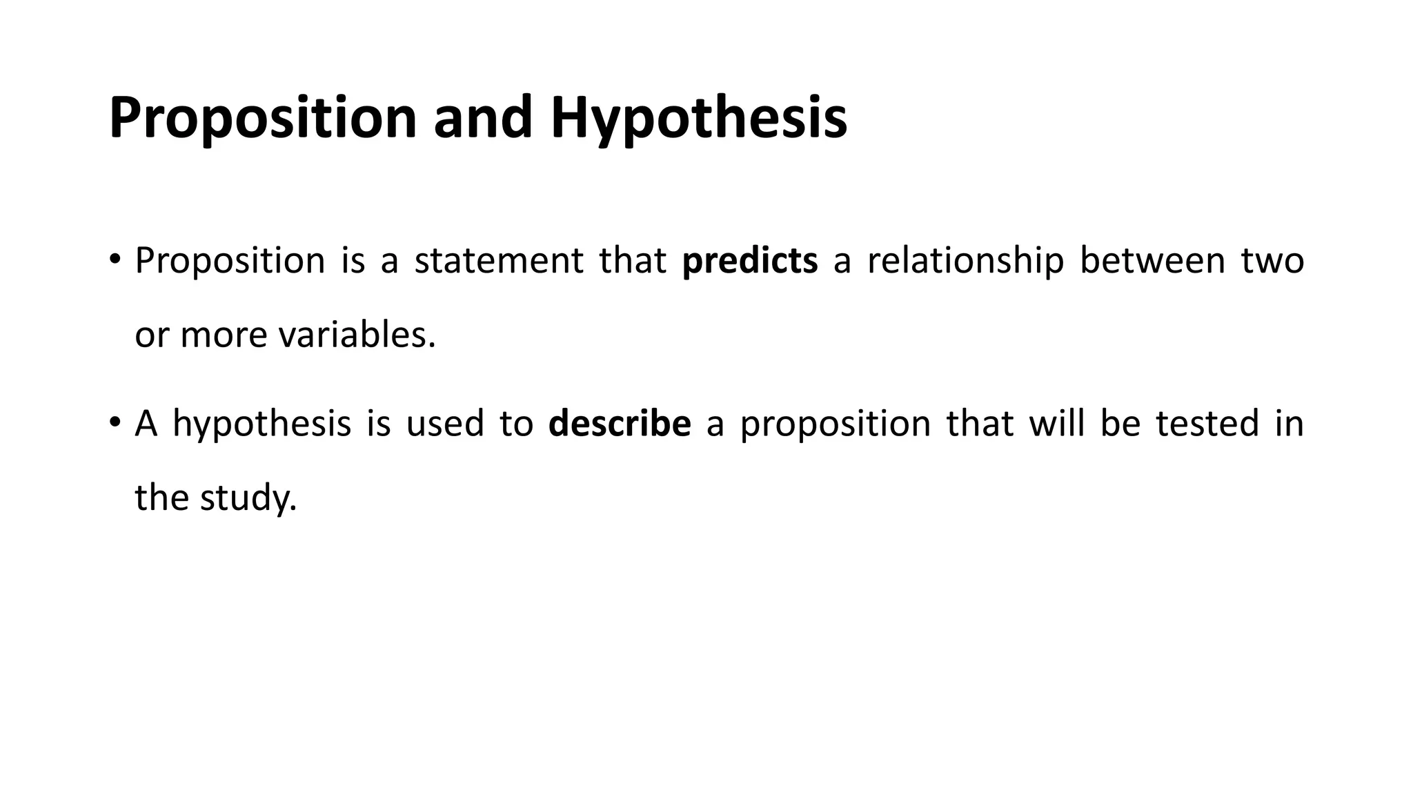 Proposition and Hypothesis
• Proposition is a statement that predicts a relationship between two
or more variables.
• A hypothesis is used to describe a proposition that will be tested in
the study.
 