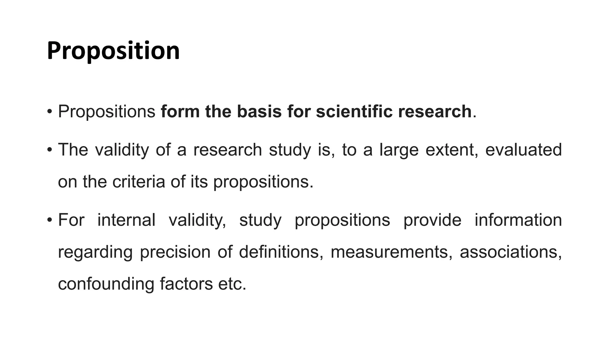 Proposition
• Propositions form the basis for scientific research.
• The validity of a research study is, to a large extent, evaluated
on the criteria of its propositions.
• For internal validity, study propositions provide information
regarding precision of definitions, measurements, associations,
confounding factors etc.
 