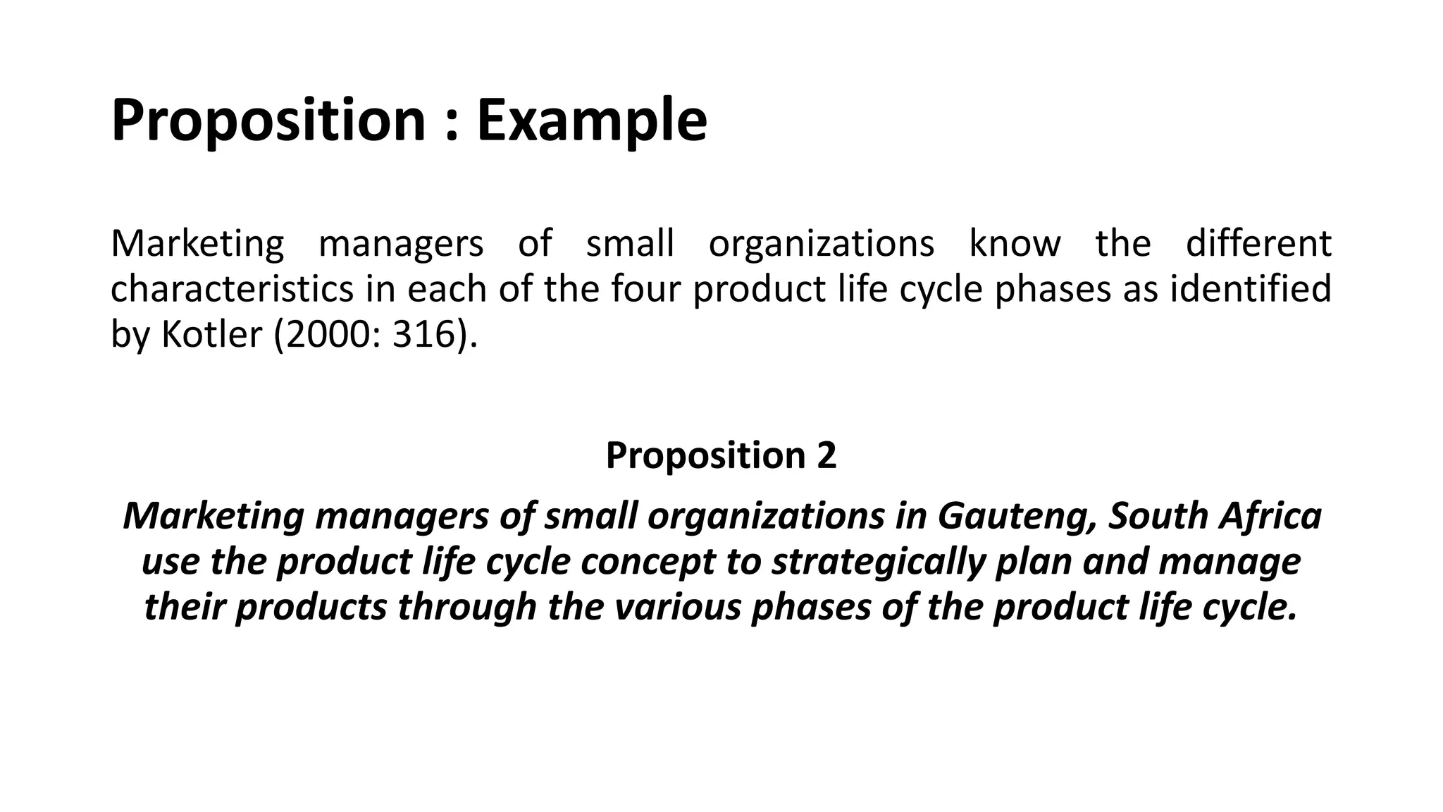 Marketing managers of small organizations know the different
characteristics in each of the four product life cycle phases as identified
by Kotler (2000: 316).
Proposition 2
Marketing managers of small organizations in Gauteng, South Africa
use the product life cycle concept to strategically plan and manage
their products through the various phases of the product life cycle.
Proposition : Example
 