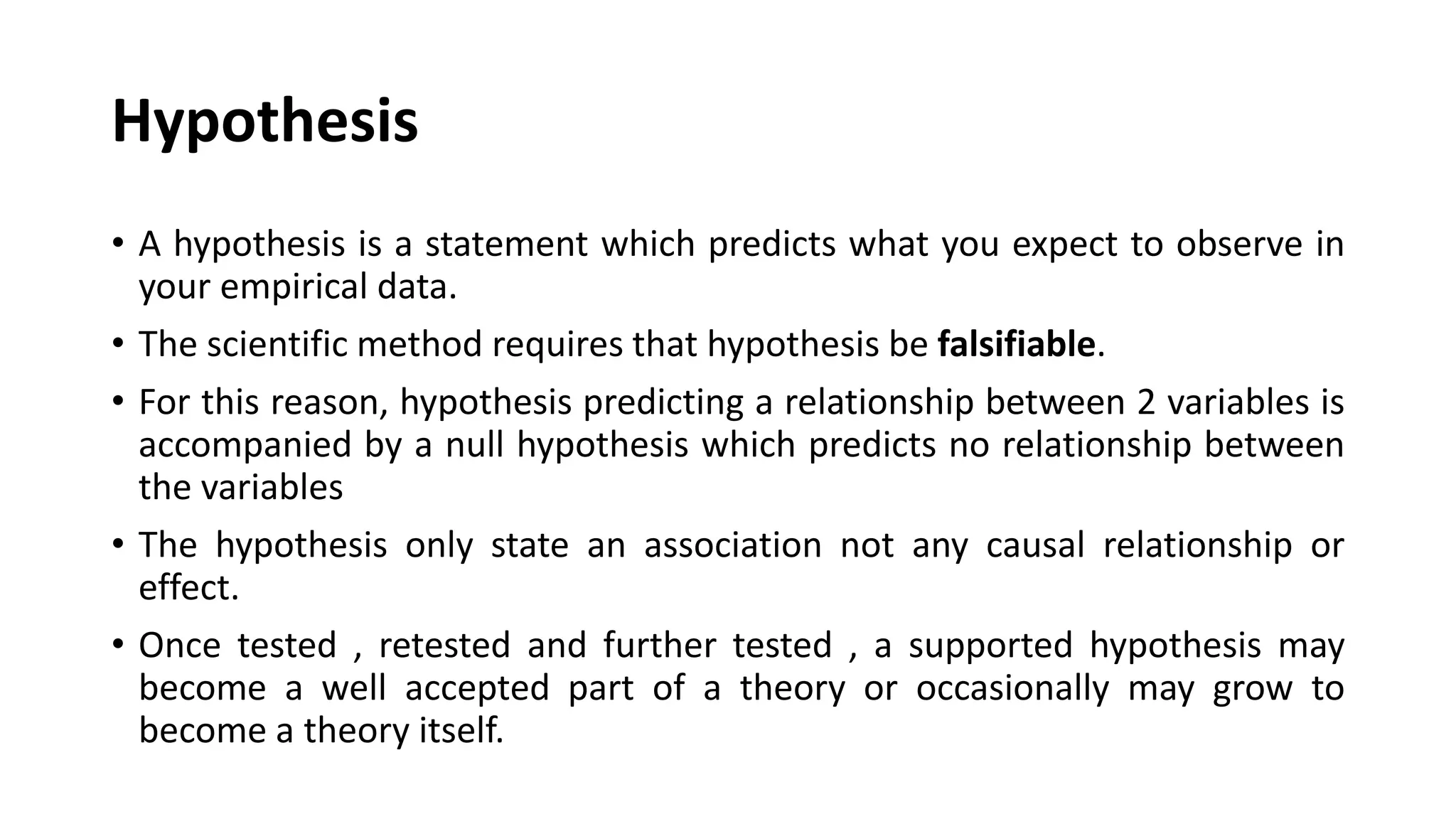Hypothesis
• A hypothesis is a statement which predicts what you expect to observe in
your empirical data.
• The scientific method requires that hypothesis be falsifiable.
• For this reason, hypothesis predicting a relationship between 2 variables is
accompanied by a null hypothesis which predicts no relationship between
the variables
• The hypothesis only state an association not any causal relationship or
effect.
• Once tested , retested and further tested , a supported hypothesis may
become a well accepted part of a theory or occasionally may grow to
become a theory itself.
 