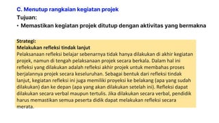 C. Menutup rangkaian kegiatan projek
Tujuan:
• Memastikan kegiatan projek ditutup dengan aktivitas yang bermakna
Strategi:
Melakukan refleksi tindak lanjut
Pelaksanaan refleksi belajar sebenarnya tidak hanya dilakukan di akhir kegiatan
projek, namun di tengah pelaksanaan projek secara berkala. Dalam hal ini
refleksi yang dilakukan adalah refleksi akhir projek untuk membahas proses
berjalannya projek secara keseluruhan. Sebagai bentuk dari refleksi tindak
lanjut, kegiatan refleksi ini juga memiliki proyeksi ke belakang (apa yang sudah
dilakukan) dan ke depan (apa yang akan dilakukan setelah ini). Refleksi dapat
dilakukan secara verbal maupun tertulis. Jika dilakukan secara verbal, pendidik
harus memastikan semua peserta didik dapat melakukan refleksi secara
merata.
 