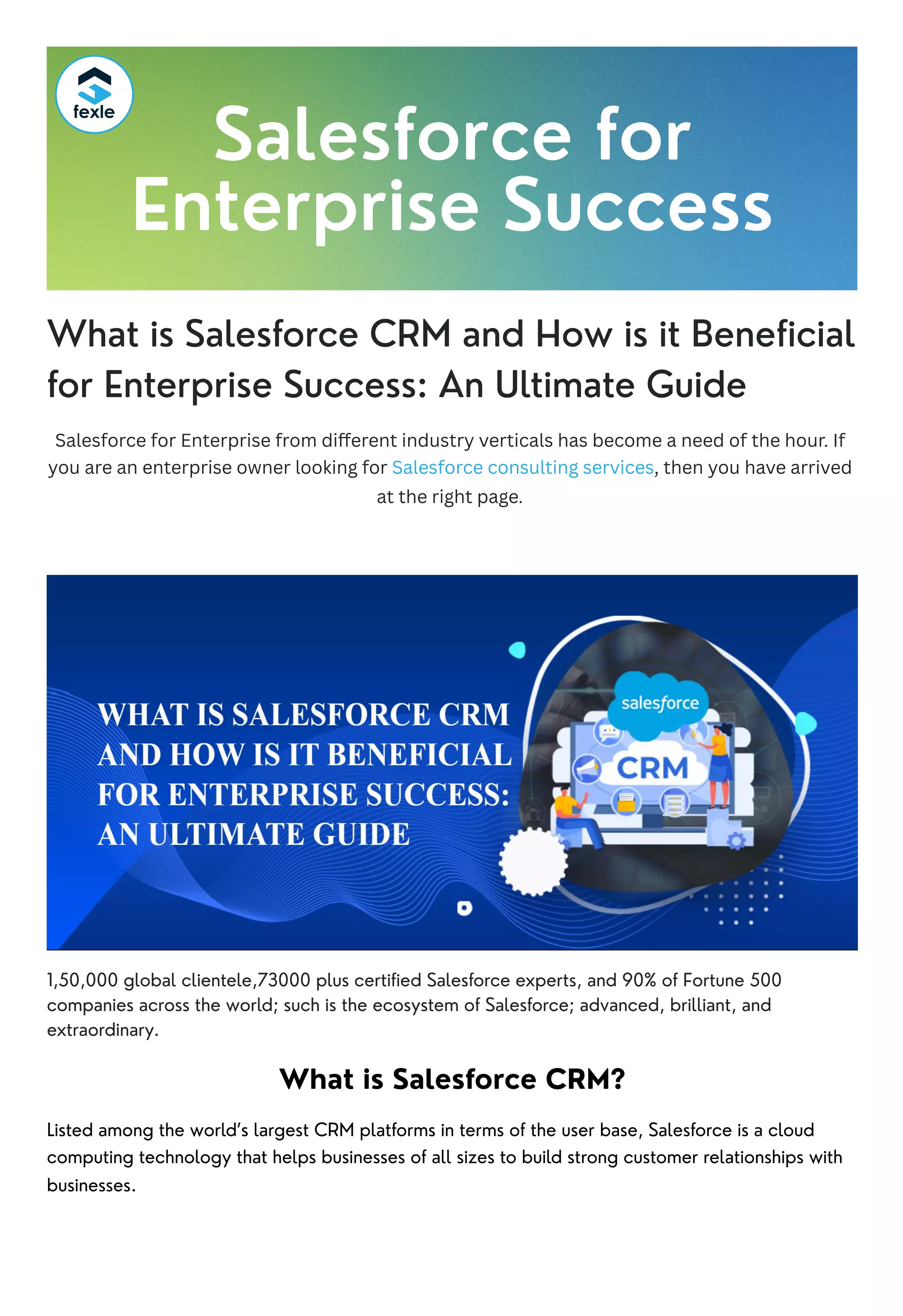 What is Salesforce CRM and How is it Beneficial
for Enterprise Success: An Ultimate Guide
Salesforce for Enterprise from different industry verticals has become a need of the hour. If
you are an enterprise owner looking for Salesforce consulting services, then you have arrived
at the right page.
1,50,000 global clientele,73000 plus certified Salesforce experts, and 90% of Fortune 500
companies across the world; such is the ecosystem of Salesforce; advanced, brilliant, and
extraordinary.
What is Salesforce CRM?
Listed among the world’s largest CRM platforms in terms of the user base, Salesforce is a cloud
computing technology that helps businesses of all sizes to build strong customer relationships with
businesses.
Salesforce for
Enterprise Success
 