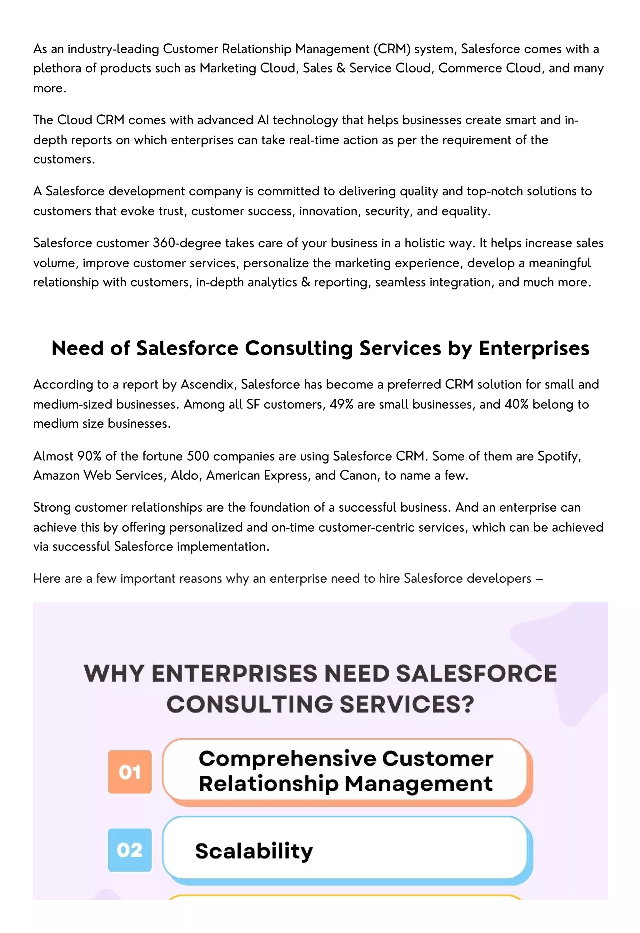 As an industry-leading Customer Relationship Management (CRM) system, Salesforce comes with a
plethora of products such as Marketing Cloud, Sales & Service Cloud, Commerce Cloud, and many
more.
The Cloud CRM comes with advanced AI technology that helps businesses create smart and in-
depth reports on which enterprises can take real-time action as per the requirement of the
customers.
A Salesforce development company is committed to delivering quality and top-notch solutions to
customers that evoke trust, customer success, innovation, security, and equality.
Salesforce customer 360-degree takes care of your business in a holistic way. It helps increase sales
volume, improve customer services, personalize the marketing experience, develop a meaningful
relationship with customers, in-depth analytics & reporting, seamless integration, and much more.
Need of Salesforce Consulting Services by Enterprises
According to a report by Ascendix, Salesforce has become a preferred CRM solution for small and
medium-sized businesses. Among all SF customers, 49% are small businesses, and 40% belong to
medium size businesses.
Almost 90% of the fortune 500 companies are using Salesforce CRM. Some of them are Spotify,
Amazon Web Services, Aldo, American Express, and Canon, to name a few.
Strong customer relationships are the foundation of a successful business. And an enterprise can
achieve this by offering personalized and on-time customer-centric services, which can be achieved
via successful Salesforce implementation.
Here are a few important reasons why an enterprise need to hire Salesforce developers –
 