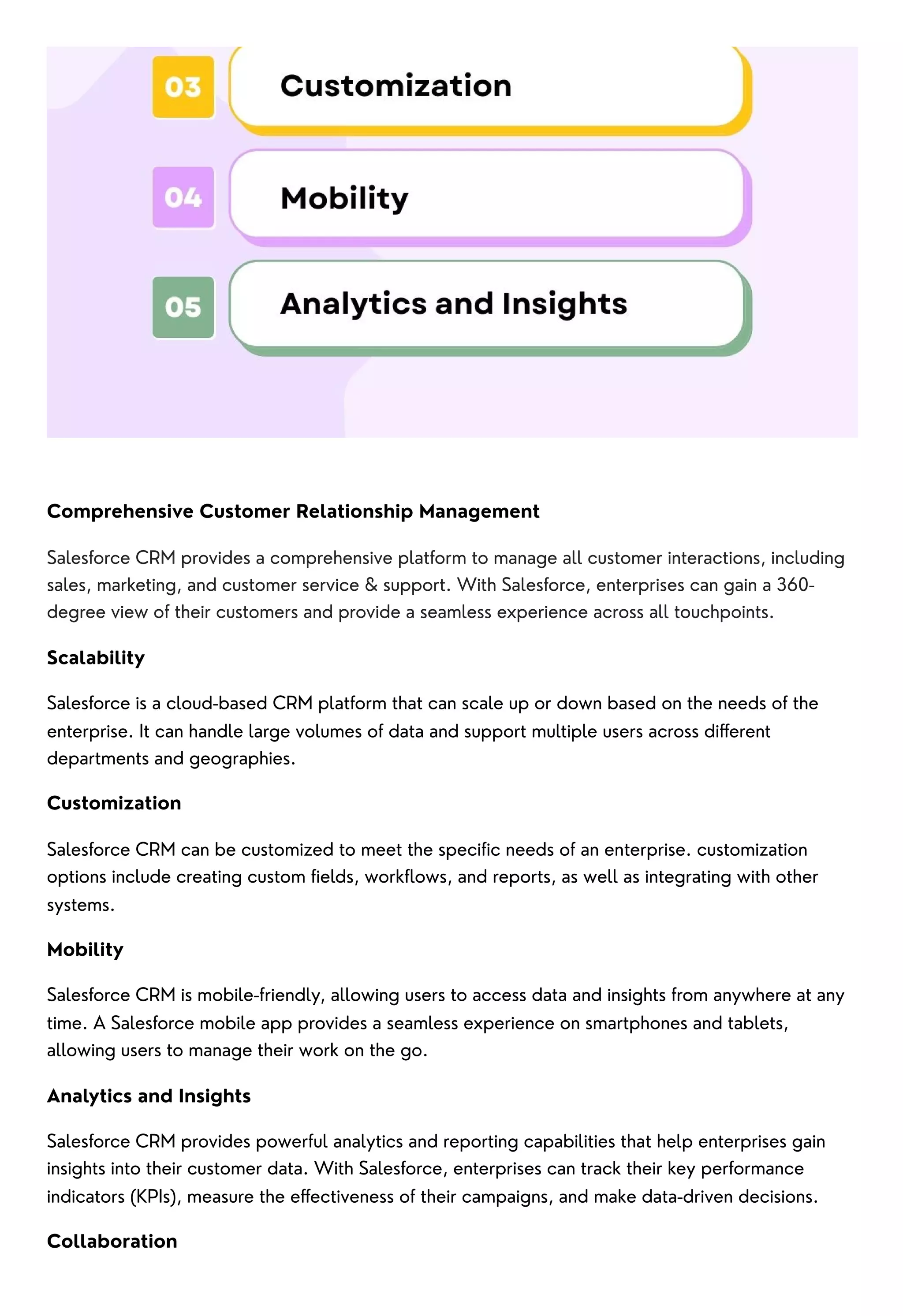 Comprehensive Customer Relationship Management
Salesforce CRM provides a comprehensive platform to manage all customer interactions, including
sales, marketing, and customer service & support. With Salesforce, enterprises can gain a 360-
degree view of their customers and provide a seamless experience across all touchpoints.
Scalability
Salesforce is a cloud-based CRM platform that can scale up or down based on the needs of the
enterprise. It can handle large volumes of data and support multiple users across different
departments and geographies.
Customization
Salesforce CRM can be customized to meet the specific needs of an enterprise. customization
options include creating custom fields, workflows, and reports, as well as integrating with other
systems.
Mobility
Salesforce CRM is mobile-friendly, allowing users to access data and insights from anywhere at any
time. A Salesforce mobile app provides a seamless experience on smartphones and tablets,
allowing users to manage their work on the go.
Analytics and Insights
Salesforce CRM provides powerful analytics and reporting capabilities that help enterprises gain
insights into their customer data. With Salesforce, enterprises can track their key performance
indicators (KPIs), measure the effectiveness of their campaigns, and make data-driven decisions.
Collaboration
 