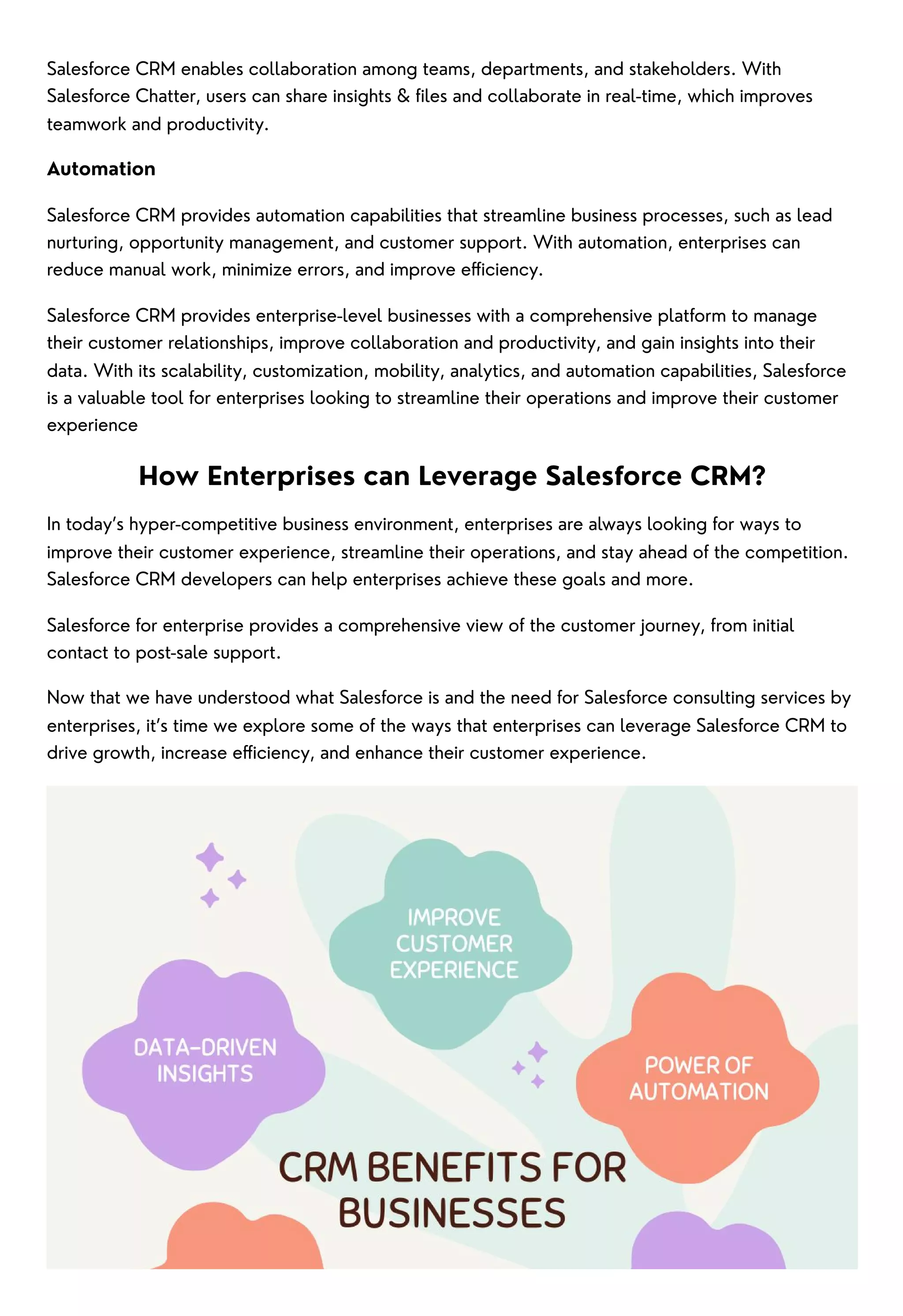 Salesforce CRM enables collaboration among teams, departments, and stakeholders. With
Salesforce Chatter, users can share insights & files and collaborate in real-time, which improves
teamwork and productivity.
Automation
Salesforce CRM provides automation capabilities that streamline business processes, such as lead
nurturing, opportunity management, and customer support. With automation, enterprises can
reduce manual work, minimize errors, and improve efficiency.
Salesforce CRM provides enterprise-level businesses with a comprehensive platform to manage
their customer relationships, improve collaboration and productivity, and gain insights into their
data. With its scalability, customization, mobility, analytics, and automation capabilities, Salesforce
is a valuable tool for enterprises looking to streamline their operations and improve their customer
experience
How Enterprises can Leverage Salesforce CRM?
In today’s hyper-competitive business environment, enterprises are always looking for ways to
improve their customer experience, streamline their operations, and stay ahead of the competition.
Salesforce CRM developers can help enterprises achieve these goals and more.
Salesforce for enterprise provides a comprehensive view of the customer journey, from initial
contact to post-sale support.
Now that we have understood what Salesforce is and the need for Salesforce consulting services by
enterprises, it’s time we explore some of the ways that enterprises can leverage Salesforce CRM to
drive growth, increase efficiency, and enhance their customer experience.
 