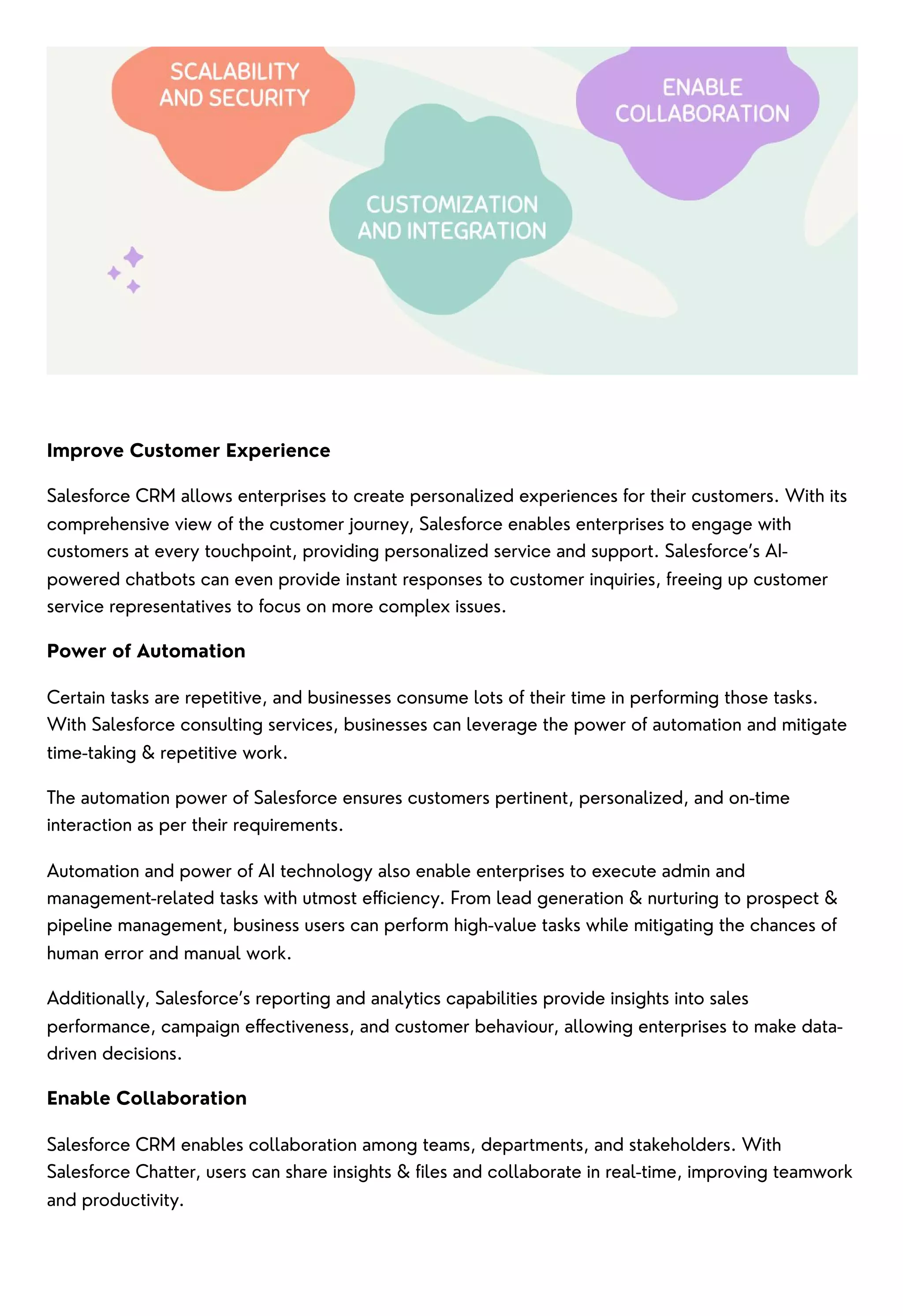 Improve Customer Experience
Salesforce CRM allows enterprises to create personalized experiences for their customers. With its
comprehensive view of the customer journey, Salesforce enables enterprises to engage with
customers at every touchpoint, providing personalized service and support. Salesforce’s AI-
powered chatbots can even provide instant responses to customer inquiries, freeing up customer
service representatives to focus on more complex issues.
Power of Automation
Certain tasks are repetitive, and businesses consume lots of their time in performing those tasks.
With Salesforce consulting services, businesses can leverage the power of automation and mitigate
time-taking & repetitive work.
The automation power of Salesforce ensures customers pertinent, personalized, and on-time
interaction as per their requirements.
Automation and power of AI technology also enable enterprises to execute admin and
management-related tasks with utmost efficiency. From lead generation & nurturing to prospect &
pipeline management, business users can perform high-value tasks while mitigating the chances of
human error and manual work.
Additionally, Salesforce’s reporting and analytics capabilities provide insights into sales
performance, campaign effectiveness, and customer behaviour, allowing enterprises to make data-
driven decisions.
Enable Collaboration
Salesforce CRM enables collaboration among teams, departments, and stakeholders. With
Salesforce Chatter, users can share insights & files and collaborate in real-time, improving teamwork
and productivity.
 
