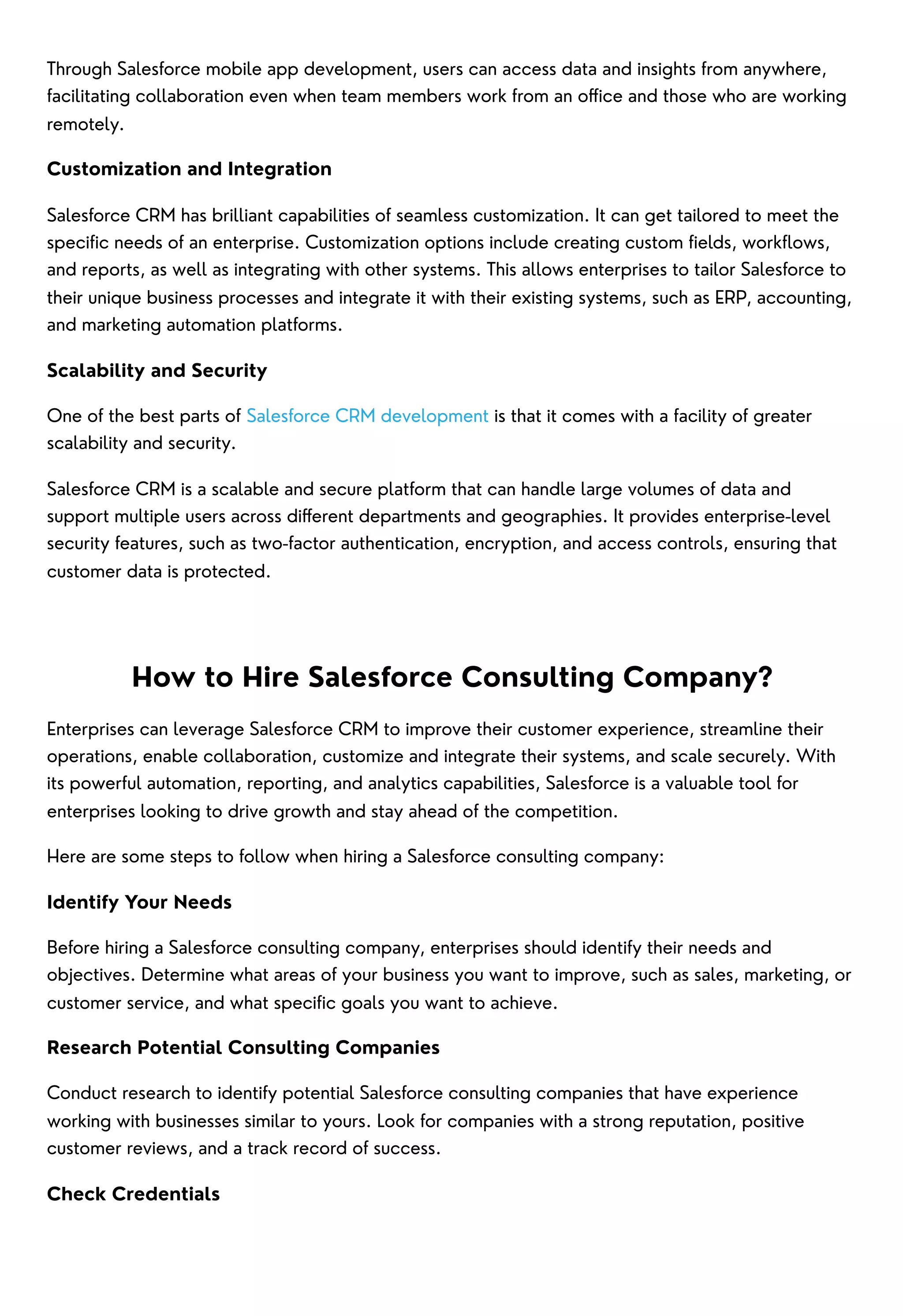Through Salesforce mobile app development, users can access data and insights from anywhere,
facilitating collaboration even when team members work from an office and those who are working
remotely.
Customization and Integration
Salesforce CRM has brilliant capabilities of seamless customization. It can get tailored to meet the
specific needs of an enterprise. Customization options include creating custom fields, workflows,
and reports, as well as integrating with other systems. This allows enterprises to tailor Salesforce to
their unique business processes and integrate it with their existing systems, such as ERP, accounting,
and marketing automation platforms.
Scalability and Security
One of the best parts of Salesforce CRM development is that it comes with a facility of greater
scalability and security.
Salesforce CRM is a scalable and secure platform that can handle large volumes of data and
support multiple users across different departments and geographies. It provides enterprise-level
security features, such as two-factor authentication, encryption, and access controls, ensuring that
customer data is protected.
How to Hire Salesforce Consulting Company?
Enterprises can leverage Salesforce CRM to improve their customer experience, streamline their
operations, enable collaboration, customize and integrate their systems, and scale securely. With
its powerful automation, reporting, and analytics capabilities, Salesforce is a valuable tool for
enterprises looking to drive growth and stay ahead of the competition.
Here are some steps to follow when hiring a Salesforce consulting company:
Identify Your Needs
Before hiring a Salesforce consulting company, enterprises should identify their needs and
objectives. Determine what areas of your business you want to improve, such as sales, marketing, or
customer service, and what specific goals you want to achieve.
Research Potential Consulting Companies
Conduct research to identify potential Salesforce consulting companies that have experience
working with businesses similar to yours. Look for companies with a strong reputation, positive
customer reviews, and a track record of success.
Check Credentials
 