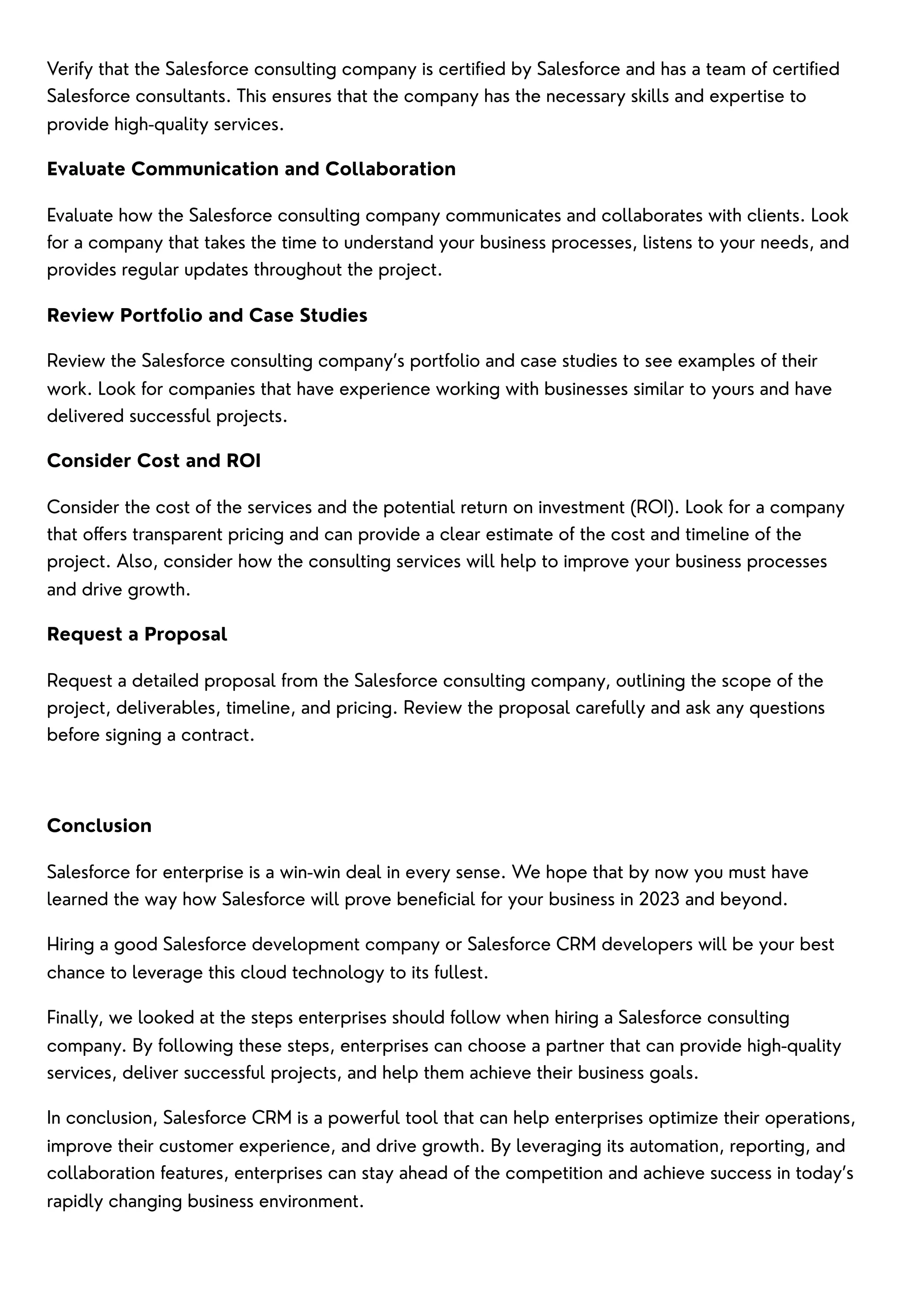 Verify that the Salesforce consulting company is certified by Salesforce and has a team of certified
Salesforce consultants. This ensures that the company has the necessary skills and expertise to
provide high-quality services.
Evaluate Communication and Collaboration
Evaluate how the Salesforce consulting company communicates and collaborates with clients. Look
for a company that takes the time to understand your business processes, listens to your needs, and
provides regular updates throughout the project.
Review Portfolio and Case Studies
Review the Salesforce consulting company’s portfolio and case studies to see examples of their
work. Look for companies that have experience working with businesses similar to yours and have
delivered successful projects.
Consider Cost and ROI
Consider the cost of the services and the potential return on investment (ROI). Look for a company
that offers transparent pricing and can provide a clear estimate of the cost and timeline of the
project. Also, consider how the consulting services will help to improve your business processes
and drive growth.
Request a Proposal
Request a detailed proposal from the Salesforce consulting company, outlining the scope of the
project, deliverables, timeline, and pricing. Review the proposal carefully and ask any questions
before signing a contract.
Conclusion
Salesforce for enterprise is a win-win deal in every sense. We hope that by now you must have
learned the way how Salesforce will prove beneficial for your business in 2023 and beyond.
Hiring a good Salesforce development company or Salesforce CRM developers will be your best
chance to leverage this cloud technology to its fullest.
Finally, we looked at the steps enterprises should follow when hiring a Salesforce consulting
company. By following these steps, enterprises can choose a partner that can provide high-quality
services, deliver successful projects, and help them achieve their business goals.
In conclusion, Salesforce CRM is a powerful tool that can help enterprises optimize their operations,
improve their customer experience, and drive growth. By leveraging its automation, reporting, and
collaboration features, enterprises can stay ahead of the competition and achieve success in today’s
rapidly changing business environment.
 