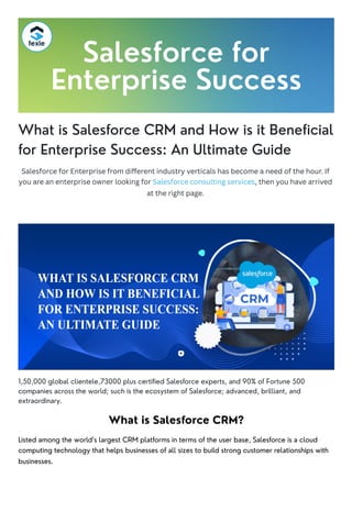 What is Salesforce CRM and How is it Beneficial
for Enterprise Success: An Ultimate Guide
Salesforce for Enterprise from different industry verticals has become a need of the hour. If
you are an enterprise owner looking for Salesforce consulting services, then you have arrived
at the right page.
1,50,000 global clientele,73000 plus certified Salesforce experts, and 90% of Fortune 500
companies across the world; such is the ecosystem of Salesforce; advanced, brilliant, and
extraordinary.
What is Salesforce CRM?
Listed among the world’s largest CRM platforms in terms of the user base, Salesforce is a cloud
computing technology that helps businesses of all sizes to build strong customer relationships with
businesses.
Salesforce for
Enterprise Success
 