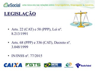 uma nova era nas relações entre Empregadores, Empregados e Governo.
LEGISLAÇÃO
• Arts. 22 (CAT) e 58 (PPP), Lei nº.
8.213/1991
• Arts. 68 (PPP) e 336 (CAT), Decreto nº.
3.048/1999
• IN/INSS nº. 77/2015
 