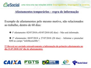 uma nova era nas relações entre Empregadores, Empregados e Governo.
Afastamentos temporários – regra de informação
Exemplo de afastamentos pelo mesmo motivo, não relacionados
ao trabalho, dentro de 60 dias:
 1º afastamento: 02/07/2018 a 03/07/2018 (02 dias) – Não será informado.
 2º afastamento: 08/07/2018 a 27/07/2018 (20 dias) – Informar e preencher
SIM no campo “infoMesmoMtv”.
!!! Deverá ser enviado retroativamente a informação do primeiro afastamento no
dia 21.07.2018 (16º dia de afastamento).
 