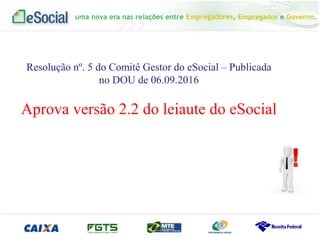 uma nova era nas relações entre Empregadores, Empregados e Governo.
uma nova era nas relações entre Empregadores, Empregados e Governo.
Resolução nº. 5 do Comitê Gestor do eSocial – Publicada
no DOU de 06.09.2016
Aprova versão 2.2 do leiaute do eSocial
 