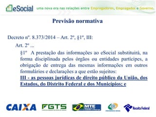 uma nova era nas relações entre Empregadores, Empregados e Governo.
Previsão normativa
Decreto nº. 8.373/2014 – Art. 2º, §1º, III:
Art. 2º ...
§1º A prestação das informações ao eSocial substituirá, na
forma disciplinada pelos órgãos ou entidades partícipes, a
obrigação de entrega das mesmas informações em outros
formulários e declarações a que estão sujeitos:
III - as pessoas jurídicas de direito público da União, dos
Estados, do Distrito Federal e dos Municípios; e
 