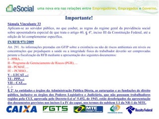 uma nova era nas relações entre Empregadores, Empregados e Governo.
Importante!
Súmula Vinculante 33
Aplicam-se ao servidor público, no que couber, as regras do regime geral da previdência social
sobre aposentadoria especial de que trata o artigo 40, § 4º, inciso III da Constituição Federal, até a
edição de lei complementar específica.
IN/RFB 971/2009
Art. 291. As informações prestadas em GFIP sobre a existência ou não de riscos ambientais em níveis ou
concentrações que prejudiquem a saúde ou a integridade física do trabalhador deverão ser comprovadas
perante a fiscalização da RFB mediante a apresentação dos seguintes documentos:
I - PPRA ...
II - Programa de Gerenciamento de Riscos (PGR), ...
III - PCMAT, ...
IV – PCMSO...
V – LTCAT ...;
VI - PPP,...;
VII – CAT.....
(...)
§ 2º As entidades e órgãos da Administração Pública Direta, as autarquias e as fundações de direito
público, inclusive os órgãos dos Poderes Legislativo e Judiciário, que não possuam trabalhadores
regidos pela CLT, aprovada pelo Decreto-Lei nº 5.452, de 1943, estão desobrigados da apresentação
dos documentos previstos nos incisos I a IV do caput, nos termos do subitem 1.1 da NR-1 do MTE.
 